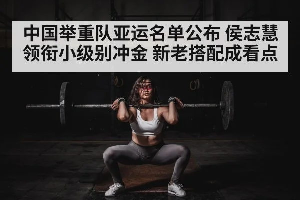中国举重队亚运名单公布 侯志慧领衔小级别冲金 新老搭配成看点